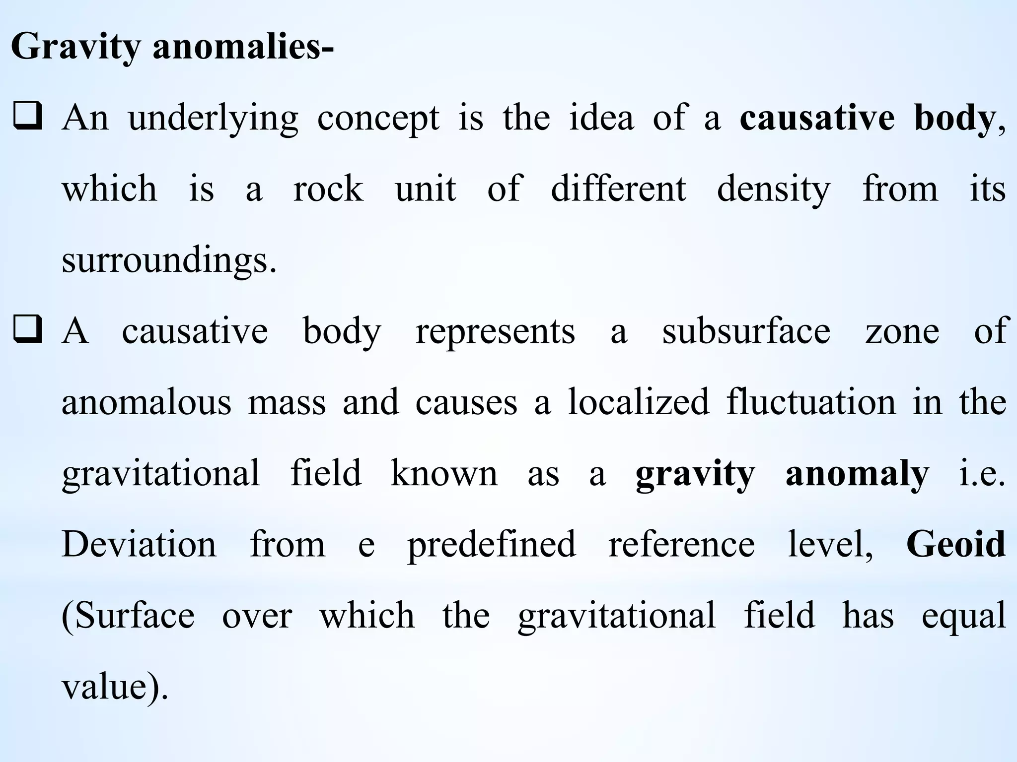 Gravity anomalies-
 An underlying concept is the idea of a causative body,
which is a rock unit of different density from its
surroundings.
 A causative body represents a subsurface zone of
anomalous mass and causes a localized fluctuation in the
gravitational field known as a gravity anomaly i.e.
Deviation from e predefined reference level, Geoid
(Surface over which the gravitational field has equal
value).
 