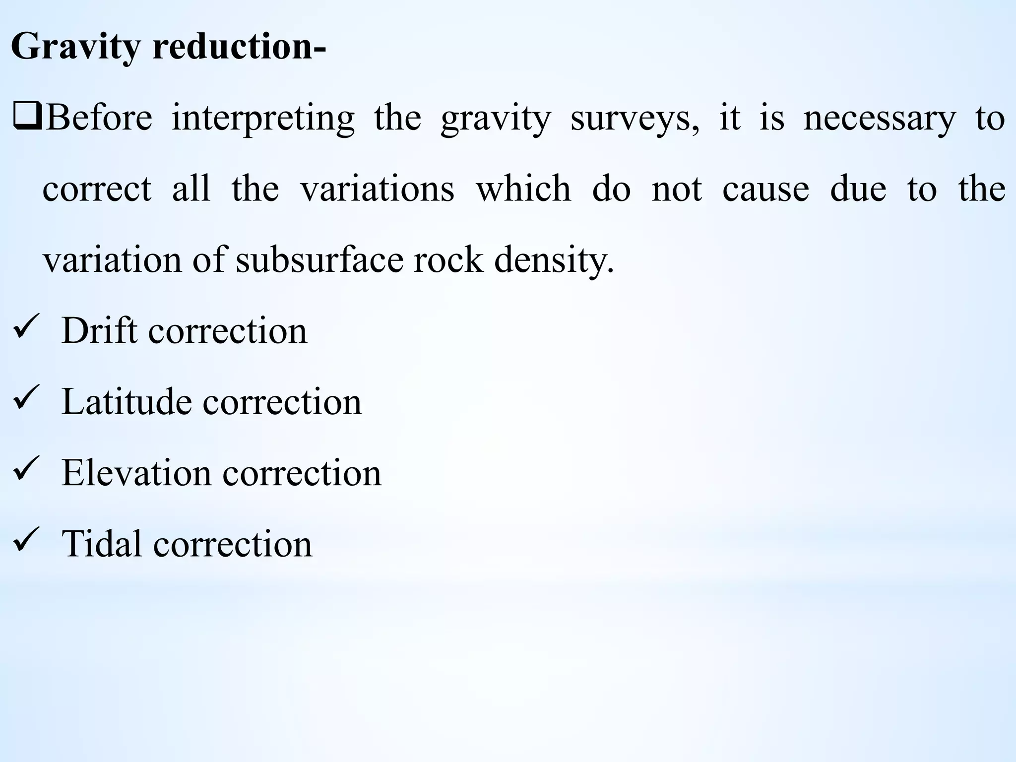 Gravity reduction-
Before interpreting the gravity surveys, it is necessary to
correct all the variations which do not cause due to the
variation of subsurface rock density.
 Drift correction
 Latitude correction
 Elevation correction
 Tidal correction
 