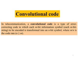In telecommunication, a convolutional code is a type of error-
correcting code in which each m-bit information symbol (each m-bit-
string) to be encoded is transformed into an n-bit symbol, where m/n is
the code rate (n ≥ m).
Convolutional code
1
 