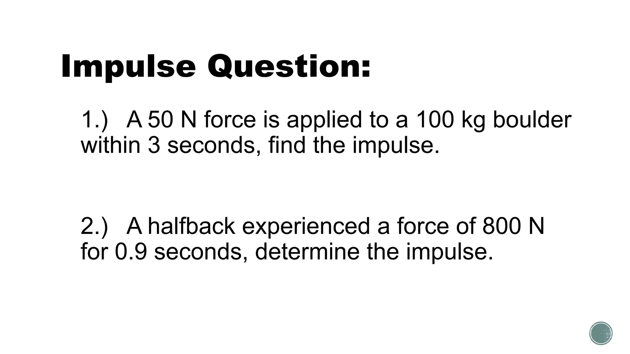 Impulse Question:
1.) A 50 N force is applied to a 100 kg boulder
within 3 seconds, find the impulse.
2.) A halfback experienced a force of 800 N
for 0.9 seconds, determine the impulse.
 
