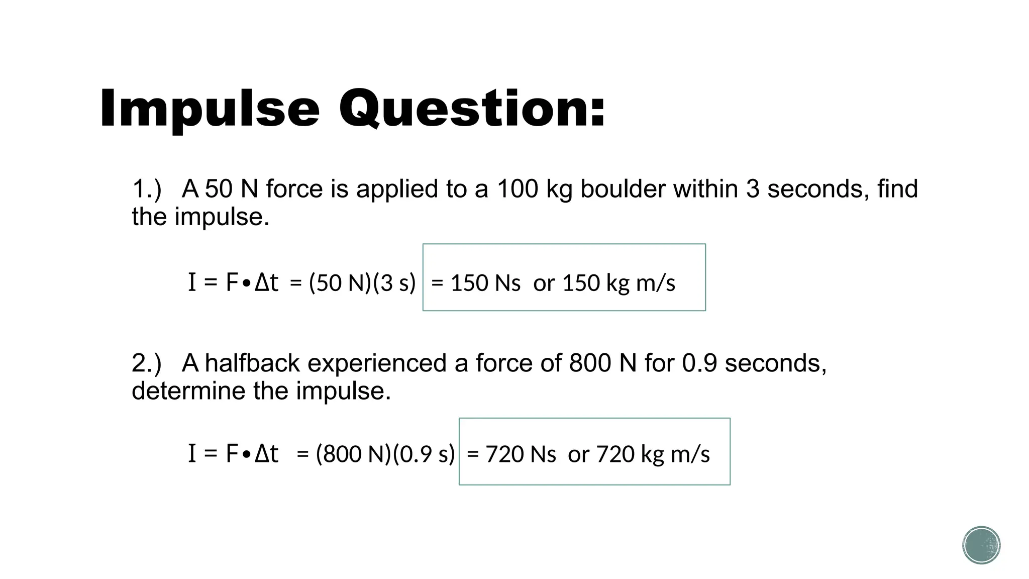 Impulse Question:
1.) A 50 N force is applied to a 100 kg boulder within 3 seconds, find
the impulse.
2.) A halfback experienced a force of 800 N for 0.9 seconds,
determine the impulse.
I = F Δ
∙ t = (50 N)(3 s) = 150 Ns or 150 kg m/s
I = F Δ
∙ t = (800 N)(0.9 s) = 720 Ns or 720 kg m/s
 