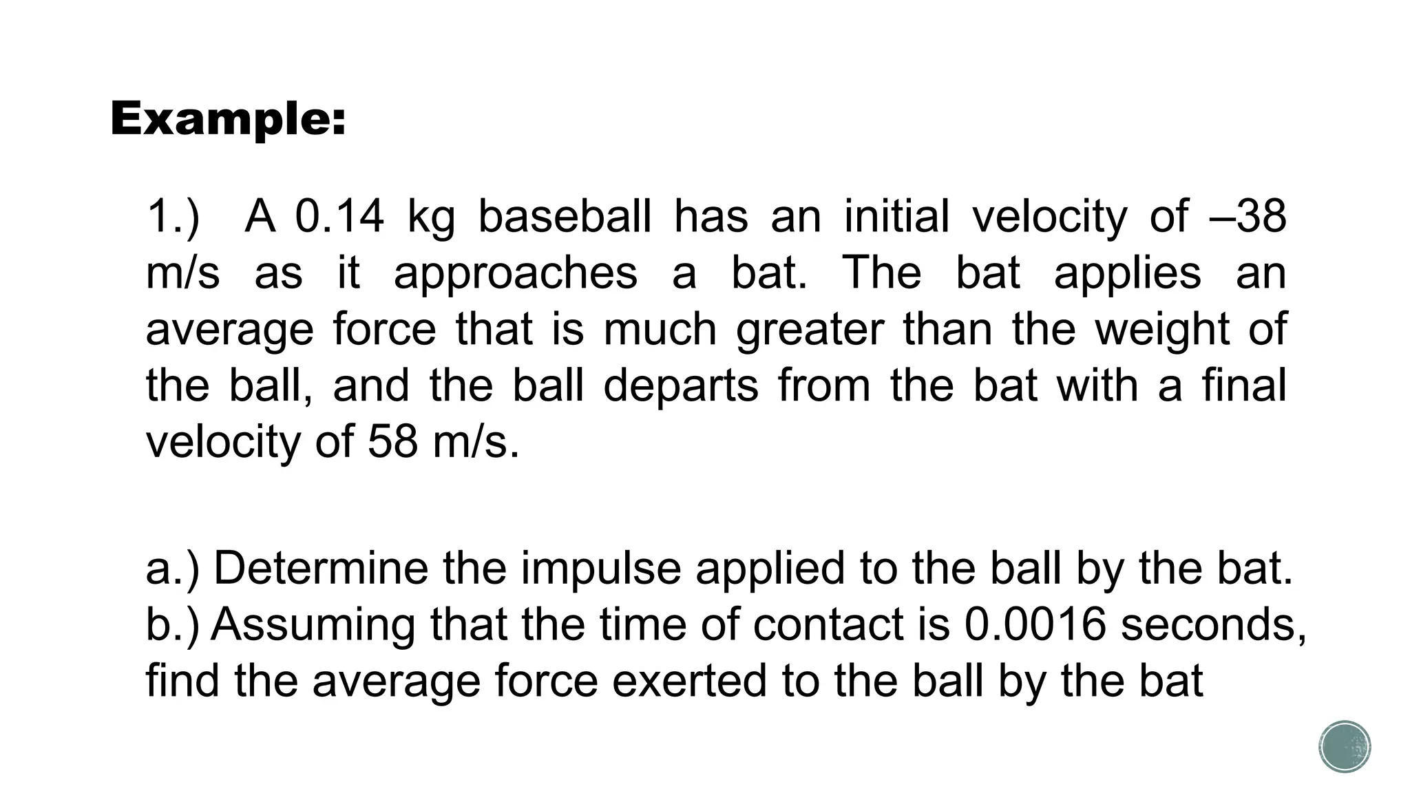Example:
1.) A 0.14 kg baseball has an initial velocity of –38
m/s as it approaches a bat. The bat applies an
average force that is much greater than the weight of
the ball, and the ball departs from the bat with a final
velocity of 58 m/s.
a.) Determine the impulse applied to the ball by the bat.
b.) Assuming that the time of contact is 0.0016 seconds,
find the average force exerted to the ball by the bat
 