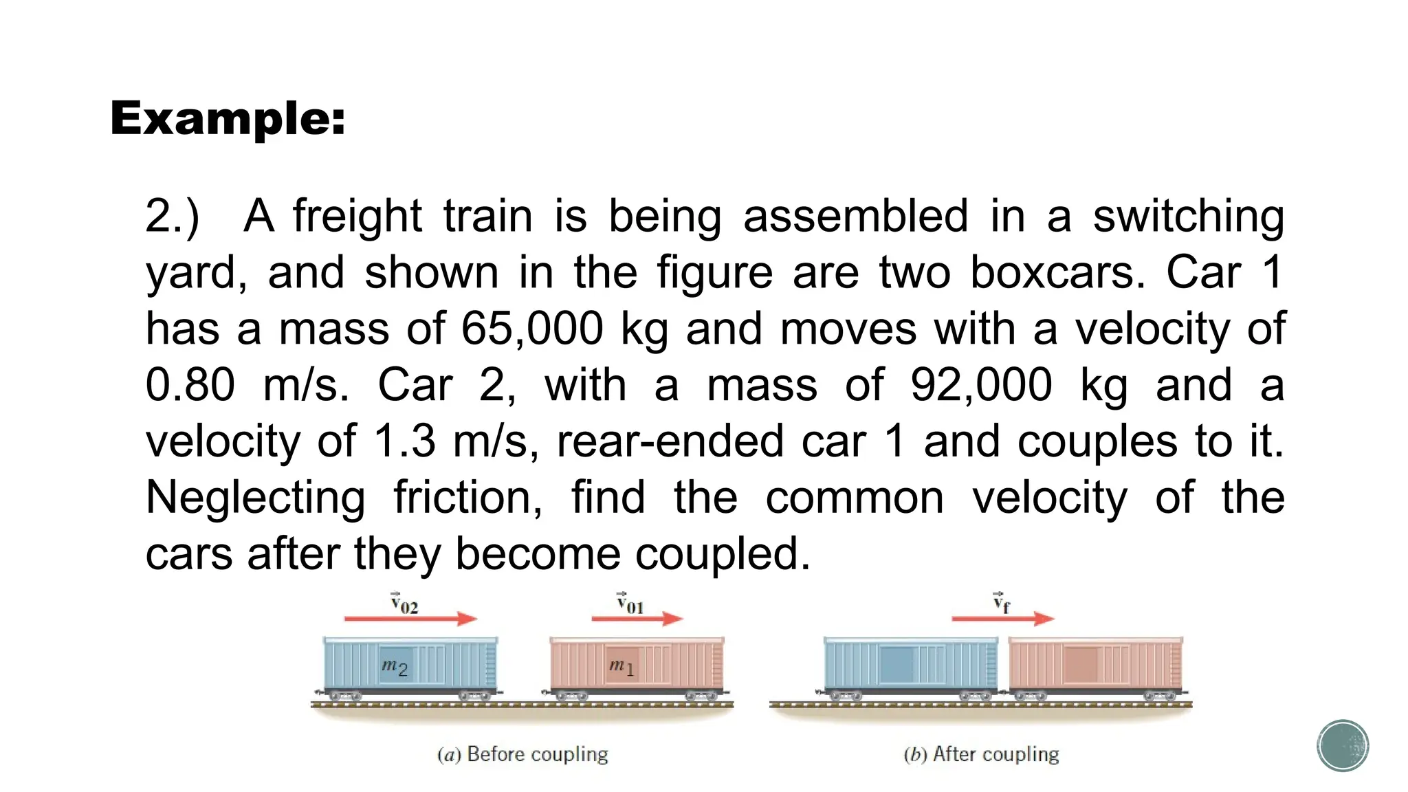 Example:
2.) A freight train is being assembled in a switching
yard, and shown in the figure are two boxcars. Car 1
has a mass of 65,000 kg and moves with a velocity of
0.80 m/s. Car 2, with a mass of 92,000 kg and a
velocity of 1.3 m/s, rear-ended car 1 and couples to it.
Neglecting friction, find the common velocity of the
cars after they become coupled.
 