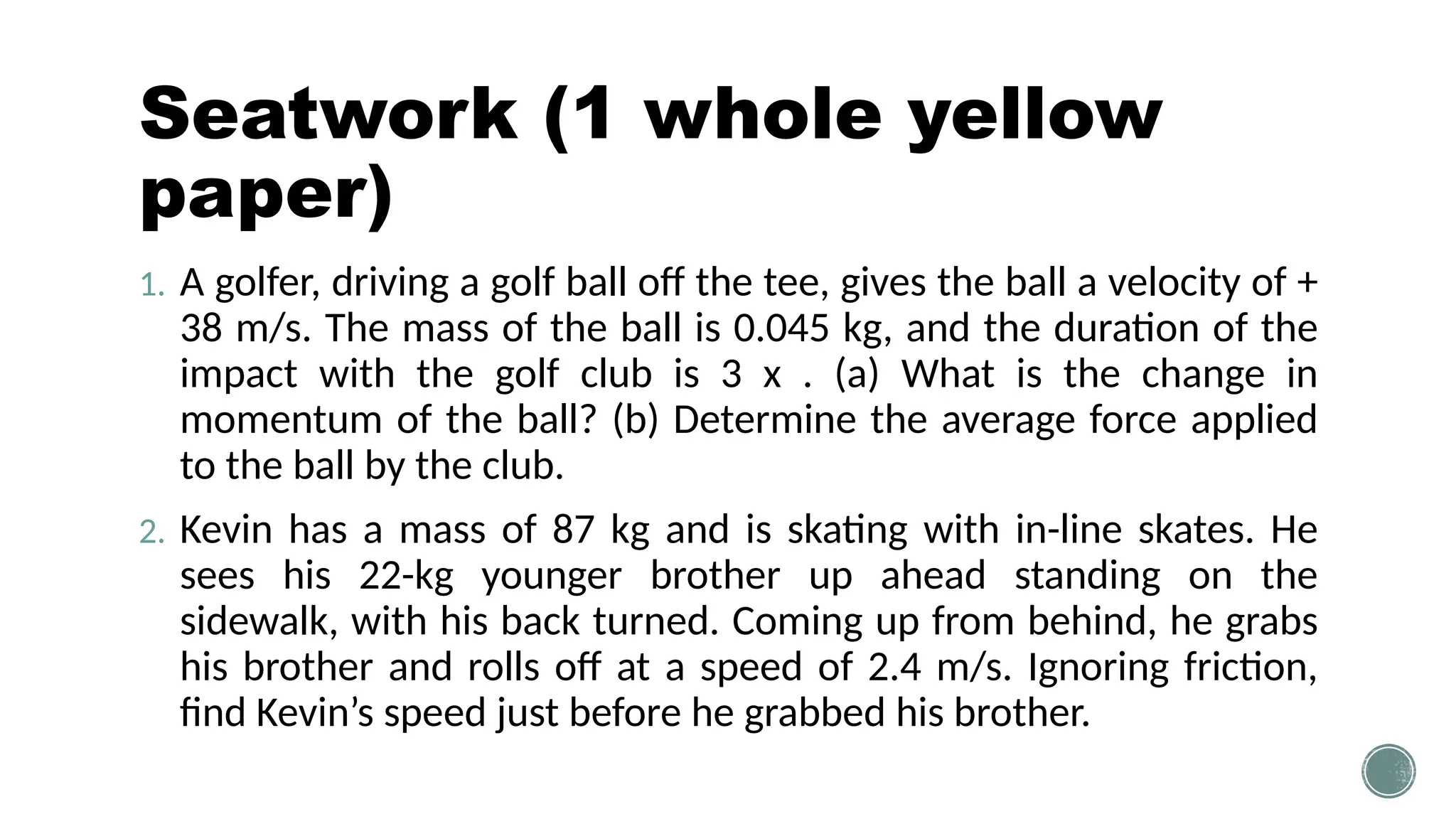 Seatwork (1 whole yellow
paper)
1. A golfer, driving a golf ball off the tee, gives the ball a velocity of +
38 m/s. The mass of the ball is 0.045 kg, and the duration of the
impact with the golf club is 3 x . (a) What is the change in
momentum of the ball? (b) Determine the average force applied
to the ball by the club.
2. Kevin has a mass of 87 kg and is skating with in-line skates. He
sees his 22-kg younger brother up ahead standing on the
sidewalk, with his back turned. Coming up from behind, he grabs
his brother and rolls off at a speed of 2.4 m/s. Ignoring friction,
find Kevin’s speed just before he grabbed his brother.
 
