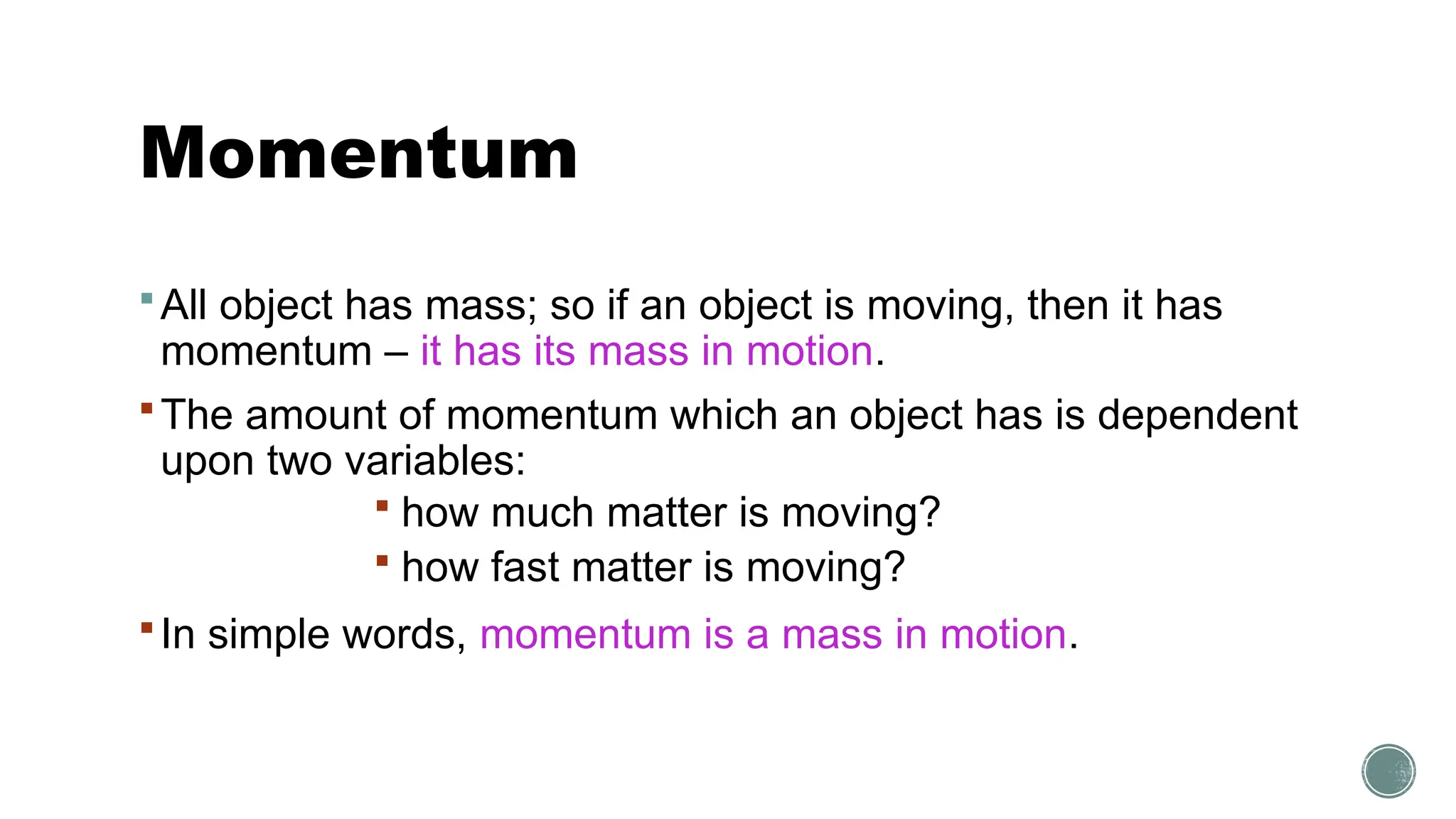 Momentum
All object has mass; so if an object is moving, then it has
momentum – it has its mass in motion.
The amount of momentum which an object has is dependent
upon two variables:
 how much matter is moving?
 how fast matter is moving?
In simple words, momentum is a mass in motion.
 