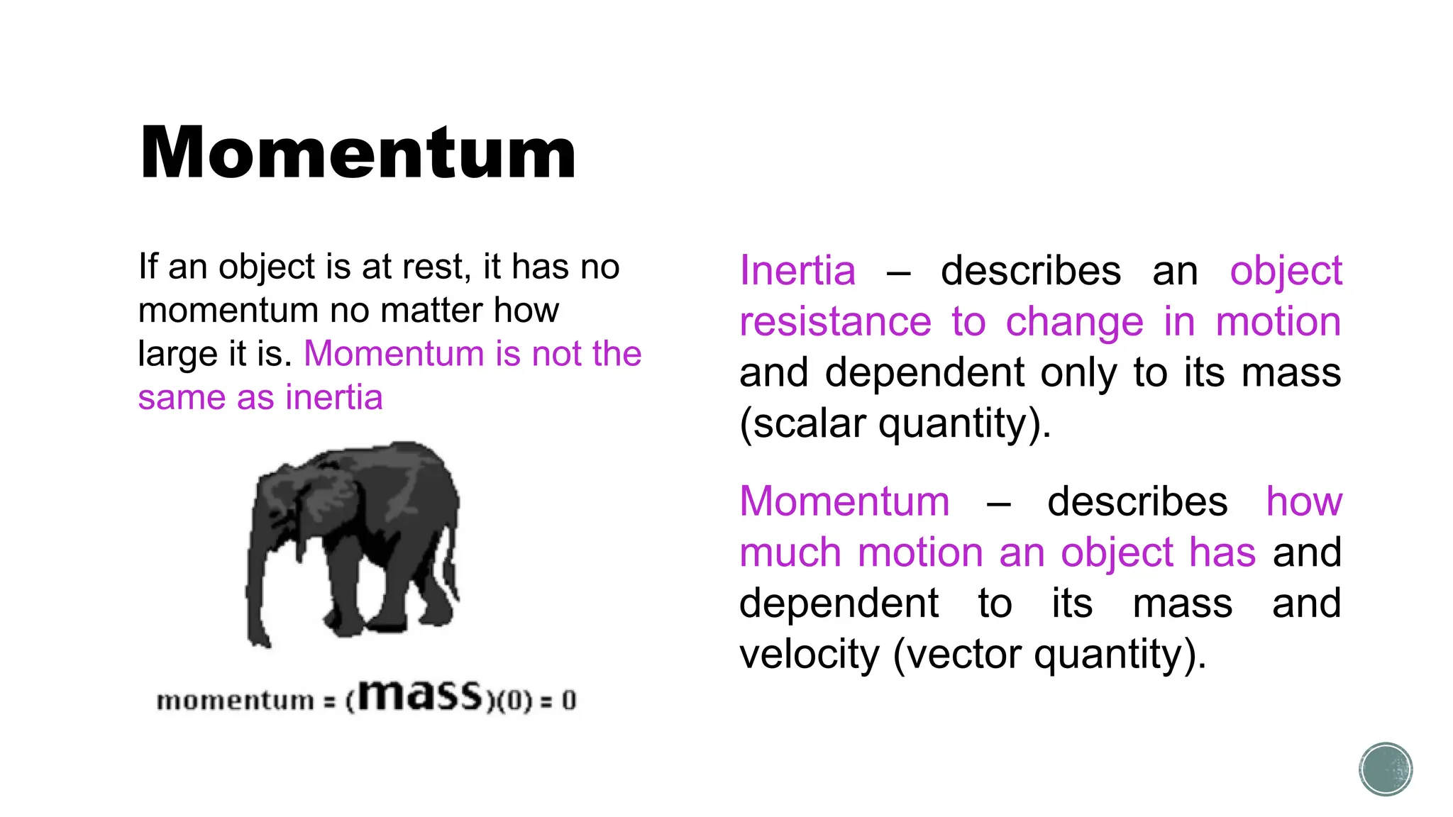 Momentum
If an object is at rest, it has no
momentum no matter how
large it is. Momentum is not the
same as inertia
Inertia – describes an object
resistance to change in motion
and dependent only to its mass
(scalar quantity).
Momentum – describes how
much motion an object has and
dependent to its mass and
velocity (vector quantity).
 