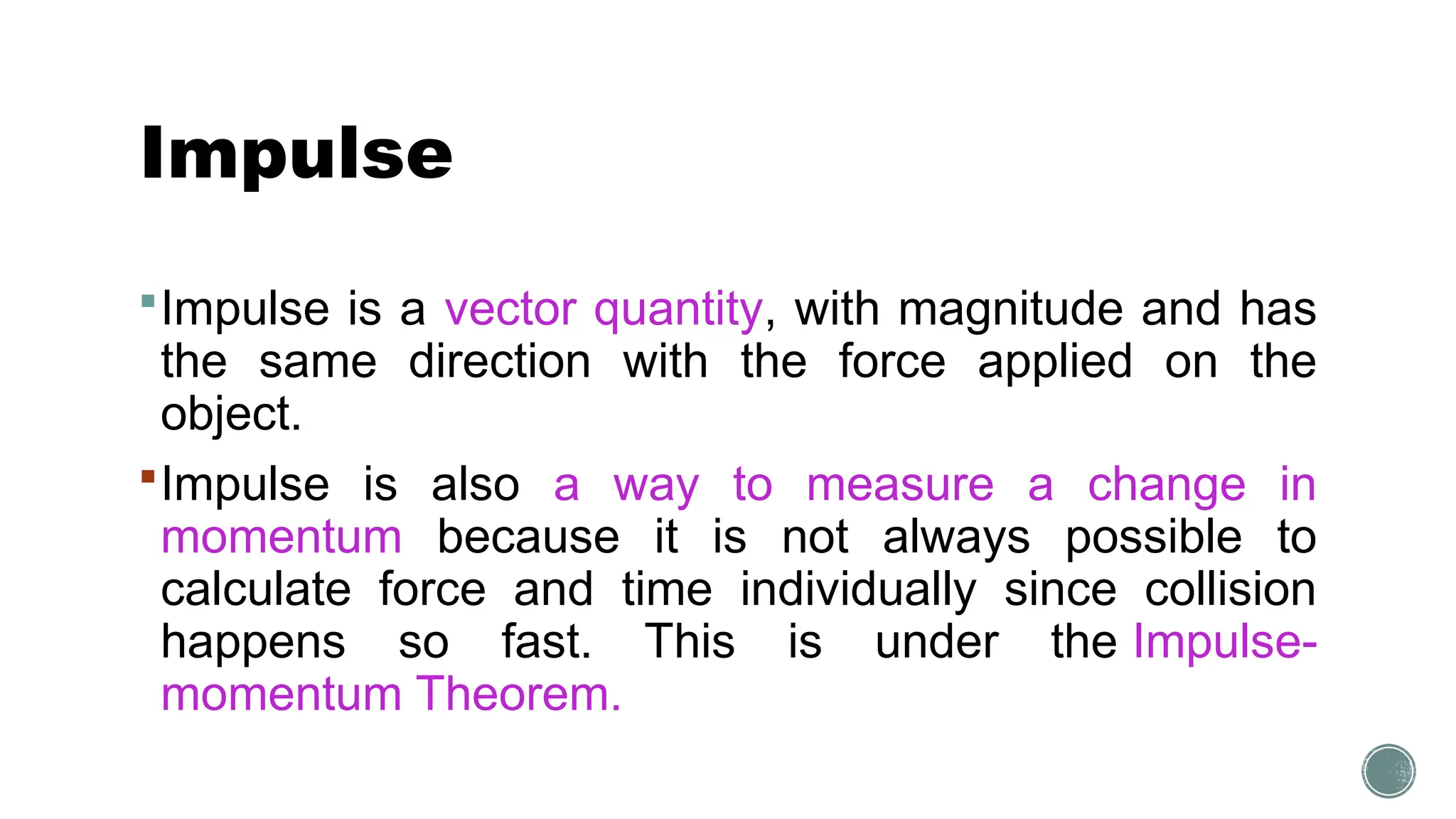 Impulse
Impulse is a vector quantity, with magnitude and has
the same direction with the force applied on the
object.
Impulse is also a way to measure a change in
momentum because it is not always possible to
calculate force and time individually since collision
happens so fast. This is under the Impulse-
momentum Theorem.
 