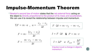Impulse-Momentum Theorem
 Newton's second law of motion states that the net external force acting on
the object is directly proportional to the product of its mass and acceleration.
We can use it to reveal the relationship between impulse and momentum.
or
,
&
Impulse is just a change in object’s
momentum.
 