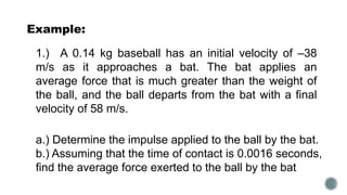 Example:
1.) A 0.14 kg baseball has an initial velocity of –38
m/s as it approaches a bat. The bat applies an
average force that is much greater than the weight of
the ball, and the ball departs from the bat with a final
velocity of 58 m/s.
a.) Determine the impulse applied to the ball by the bat.
b.) Assuming that the time of contact is 0.0016 seconds,
find the average force exerted to the ball by the bat
 