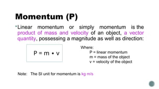 Momentum (P)
Linear momentum or simply momentum is the
product of mass and velocity of an object, a vector
quantity, possessing a magnitude as well as direction:
Where:
P = linear momentum
m = mass of the object
v = velocity of the object
Note: The SI unit for momentum is kg m/s
P = m ∙ v
 