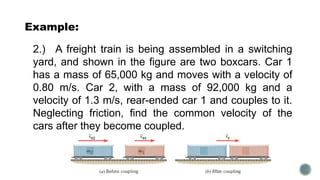 Example:
2.) A freight train is being assembled in a switching
yard, and shown in the figure are two boxcars. Car 1
has a mass of 65,000 kg and moves with a velocity of
0.80 m/s. Car 2, with a mass of 92,000 kg and a
velocity of 1.3 m/s, rear-ended car 1 and couples to it.
Neglecting friction, find the common velocity of the
cars after they become coupled.
 