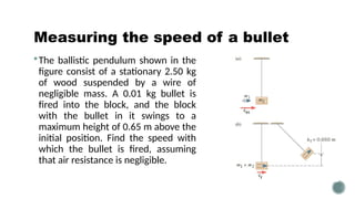 Measuring the speed of a bullet
The ballistic pendulum shown in the
figure consist of a stationary 2.50 kg
of wood suspended by a wire of
negligible mass. A 0.01 kg bullet is
fired into the block, and the block
with the bullet in it swings to a
maximum height of 0.65 m above the
initial position. Find the speed with
which the bullet is fired, assuming
that air resistance is negligible.
 