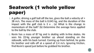 Seatwork (1 whole yellow
paper)
1. A golfer, driving a golf ball off the tee, gives the ball a velocity of +
38 m/s. The mass of the ball is 0.045 kg, and the duration of the
impact with the golf club is 3 x . (a) What is the change in
momentum of the ball? (b) Determine the average force applied
to the ball by the club.
2. Kevin has a mass of 87 kg and is skating with in-line skates. He
sees his 22-kg younger brother up ahead standing on the
sidewalk, with his back turned. Coming up from behind, he grabs
his brother and rolls off at a speed of 2.4 m/s. Ignoring friction,
find Kevin’s speed just before he grabbed his brother.
 