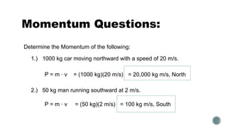 Momentum Questions:
2.) 50 kg man running southward at 2 m/s.
1.) 1000 kg car moving northward with a speed of 20 m/s.
Determine the Momentum of the following:
P = m ∙ v = (1000 kg)(20 m/s) = 20,000 kg m/s, North
P = m ∙ v = (50 kg)(2 m/s) = 100 kg m/s, South
 