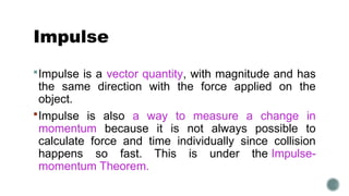 Impulse
Impulse is a vector quantity, with magnitude and has
the same direction with the force applied on the
object.
Impulse is also a way to measure a change in
momentum because it is not always possible to
calculate force and time individually since collision
happens so fast. This is under the Impulse-
momentum Theorem.
 