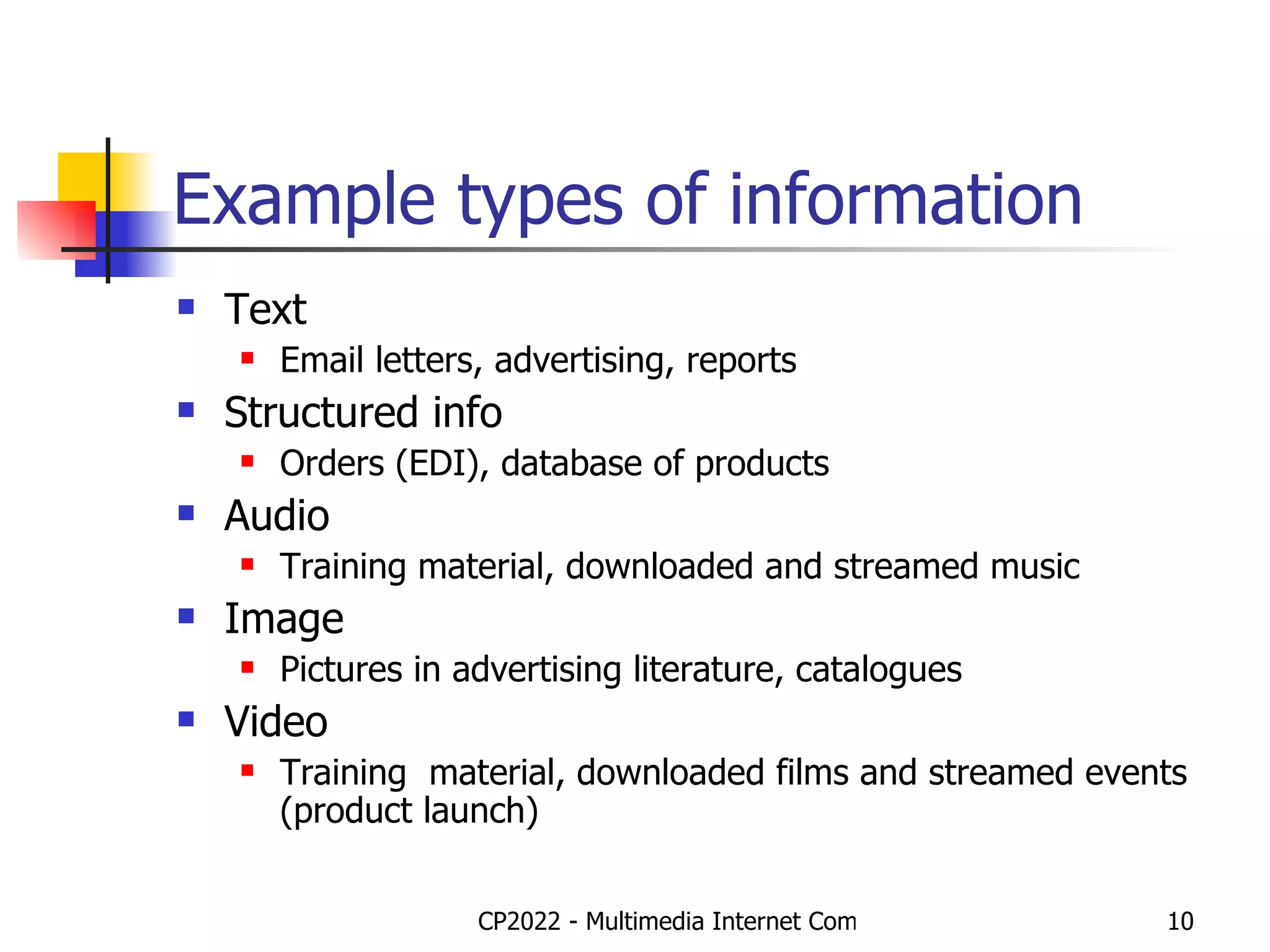Example types of information Text Email letters, advertising, reports Structured info Orders (EDI), database of products Audio Training material, downloaded and streamed music Image Pictures in advertising literature, catalogues Video Training  material, downloaded films and streamed events (product launch) 