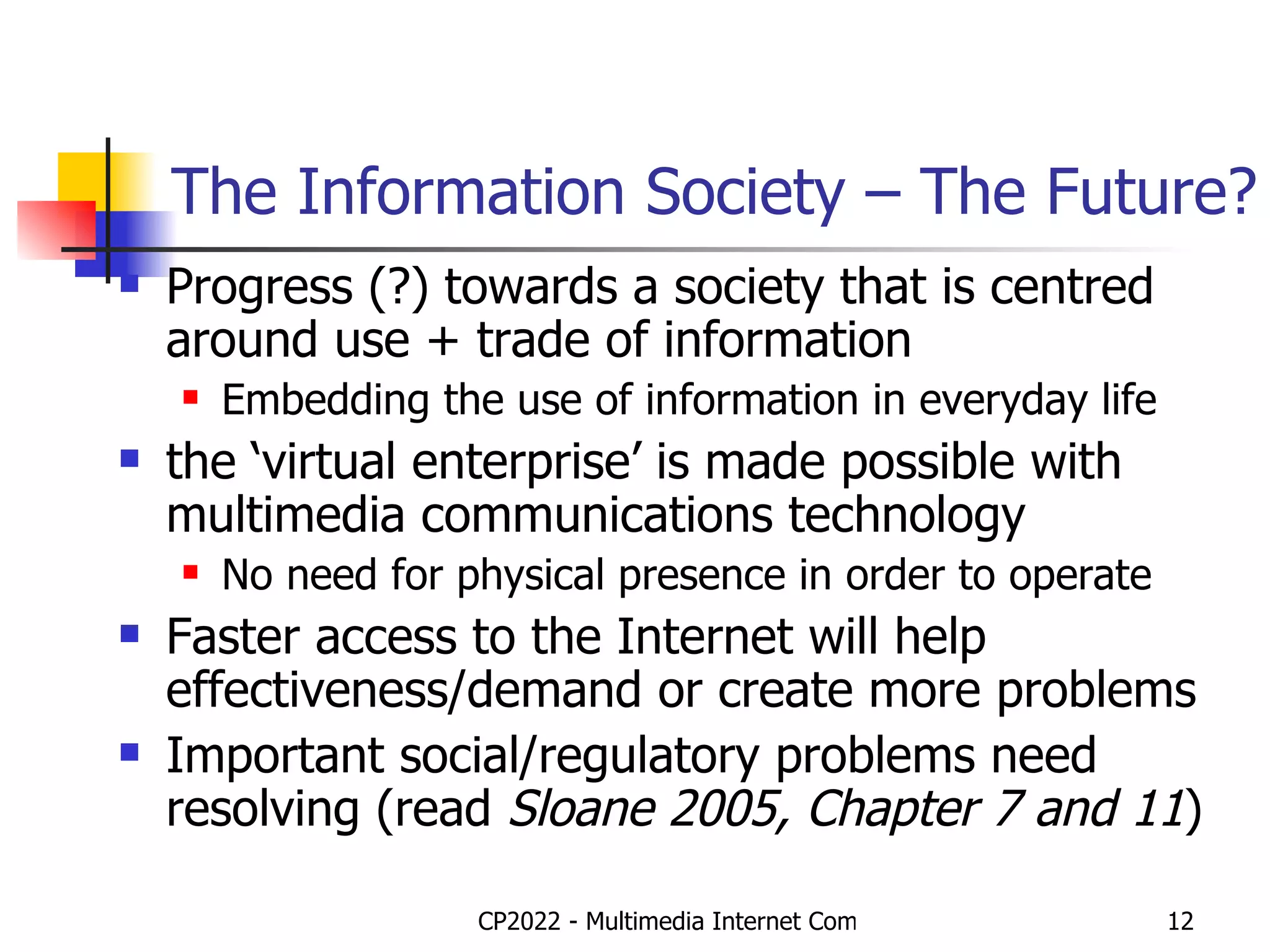 The Information Society – The Future? Progress (?) towards a society that is centred around use + trade of information Embedding the use of information in everyday life the ‘virtual enterprise’ is made possible with multimedia communications technology No need for physical presence in order to operate Faster access to the Internet will help effectiveness/demand or create more problems Important social/regulatory problems need resolving (read  Sloane 2005, Chapter 7 and 11 ) 