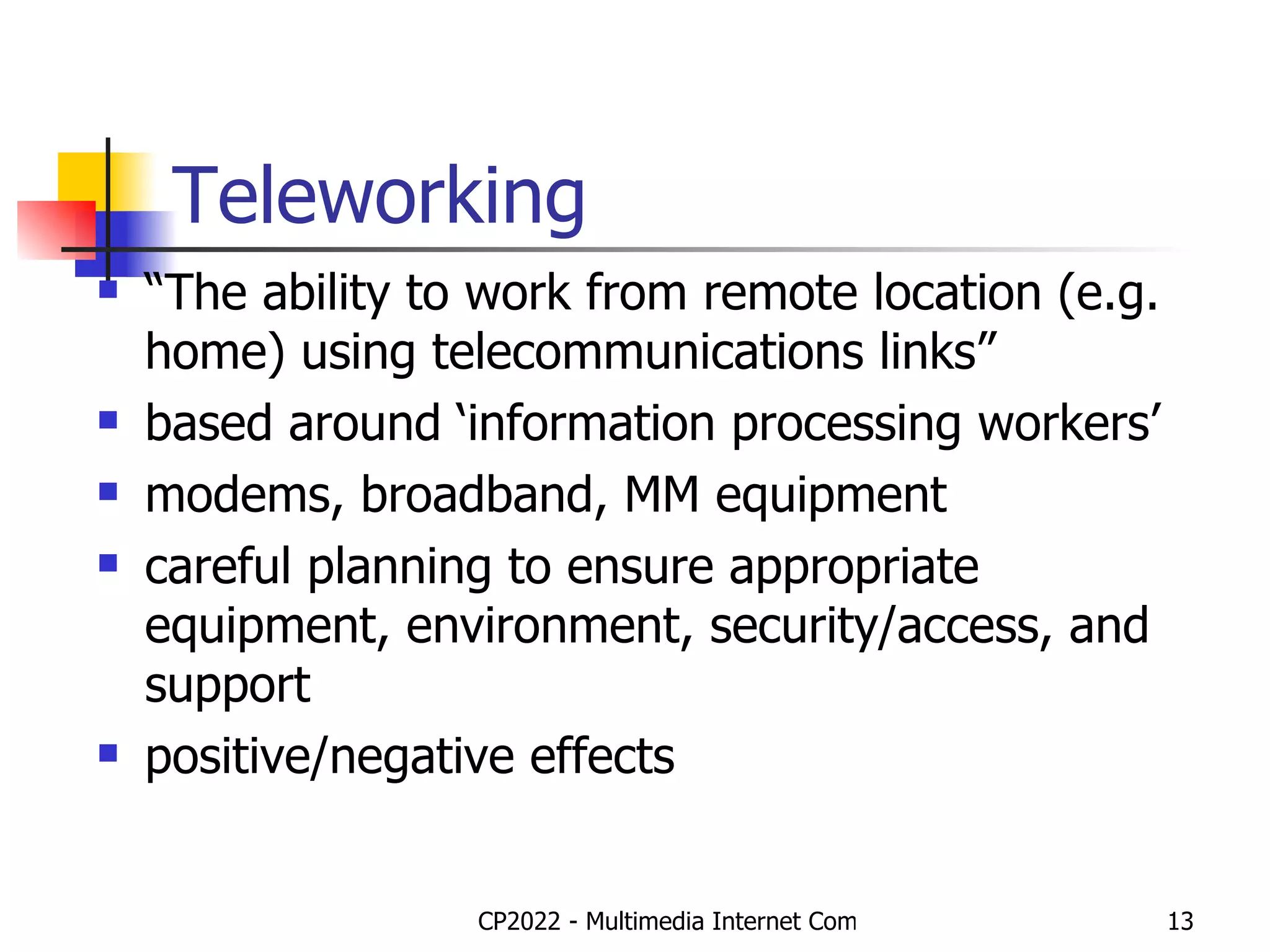 Teleworking “ The ability to work from remote location (e.g. home) using telecommunications links” based around ‘information processing workers’ modems, broadband, MM equipment careful planning to ensure appropriate equipment, environment, security/access, and support positive/negative effects 