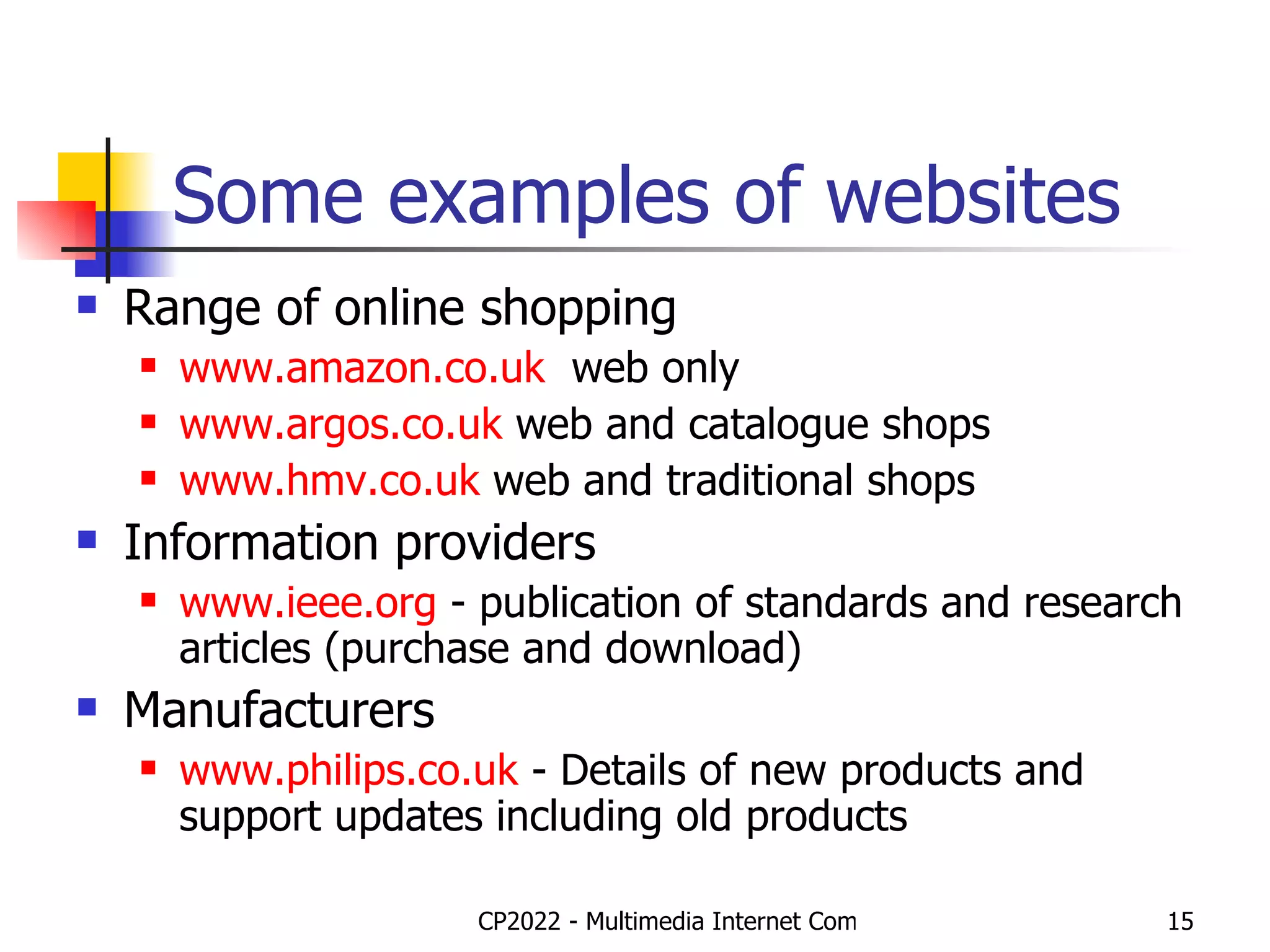 Some examples of websites Range of online shopping www.amazon.co. uk   web only www.argos.co. uk  web and catalogue shops www.hmv.co.uk  web and traditional shops  Information providers www.ieee.org  - publication of standards and research articles (purchase and download) Manufacturers www.philips.co.uk  - Details of new products and support updates including old products 