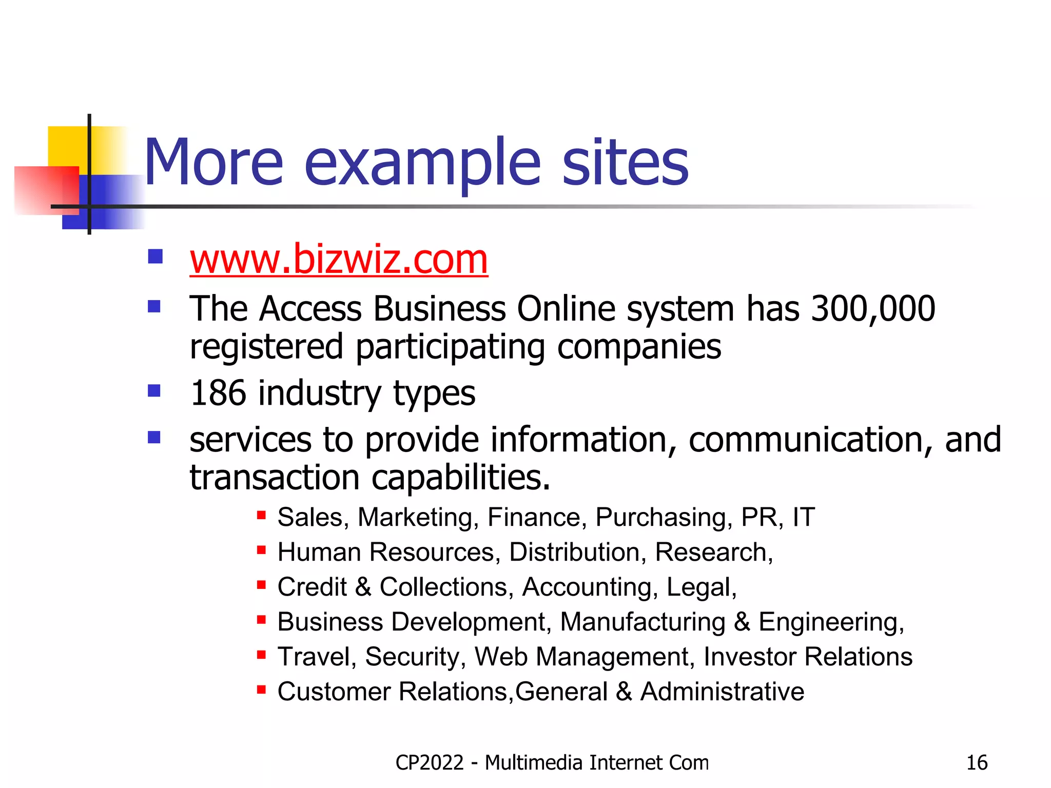 More example sites www.bizwiz.com The Access Business Online system has 300,000 registered participating companies 186 industry types services to provide information, communication, and transaction capabilities.  Sales, Marketing, Finance, Purchasing, PR, IT Human Resources, Distribution, Research,  Credit & Collections, Accounting, Legal,  Business Development, Manufacturing & Engineering,  Travel, Security, Web Management, Investor Relations Customer Relations,General & Administrative  