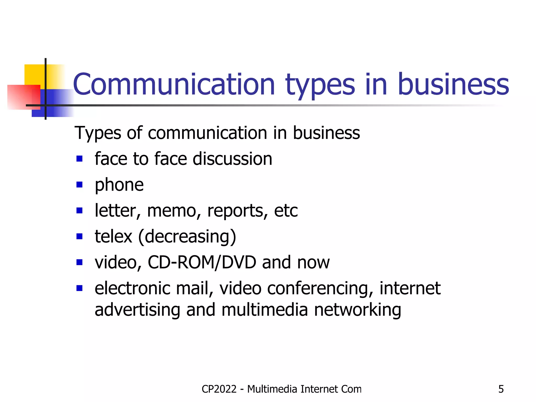 Communication types in business Types of communication in business face to face discussion phone letter, memo, reports, etc telex (decreasing) video, CD-ROM/DVD and now electronic mail, video conferencing, internet advertising and multimedia networking 