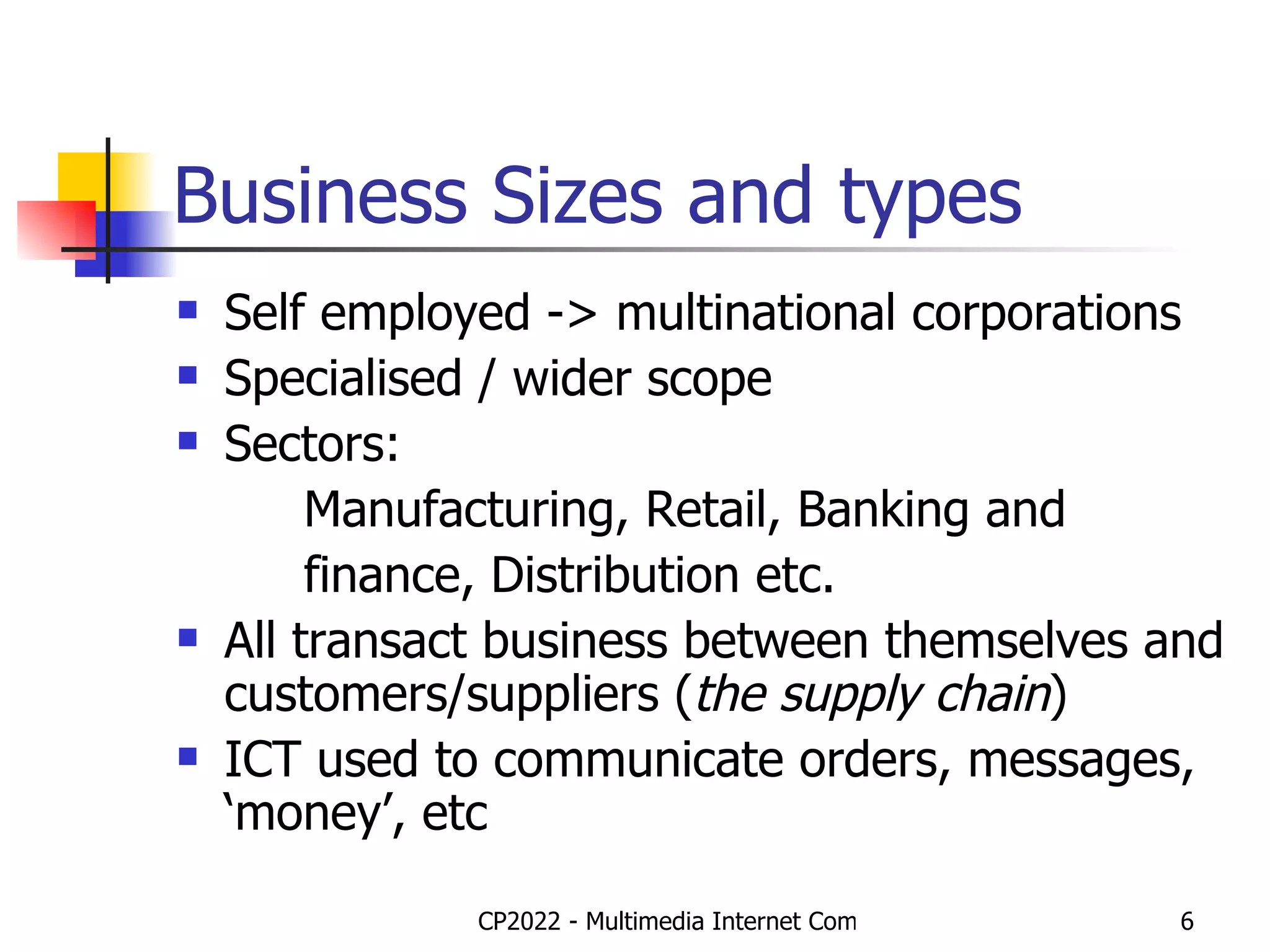 Business Sizes and types Self employed -> multinational corporations Specialised / wider scope Sectors: Manufacturing, Retail, Banking and finance, Distribution etc. All transact business between themselves and customers/suppliers ( the supply chain ) ICT used to communicate orders, messages, ‘money’, etc 