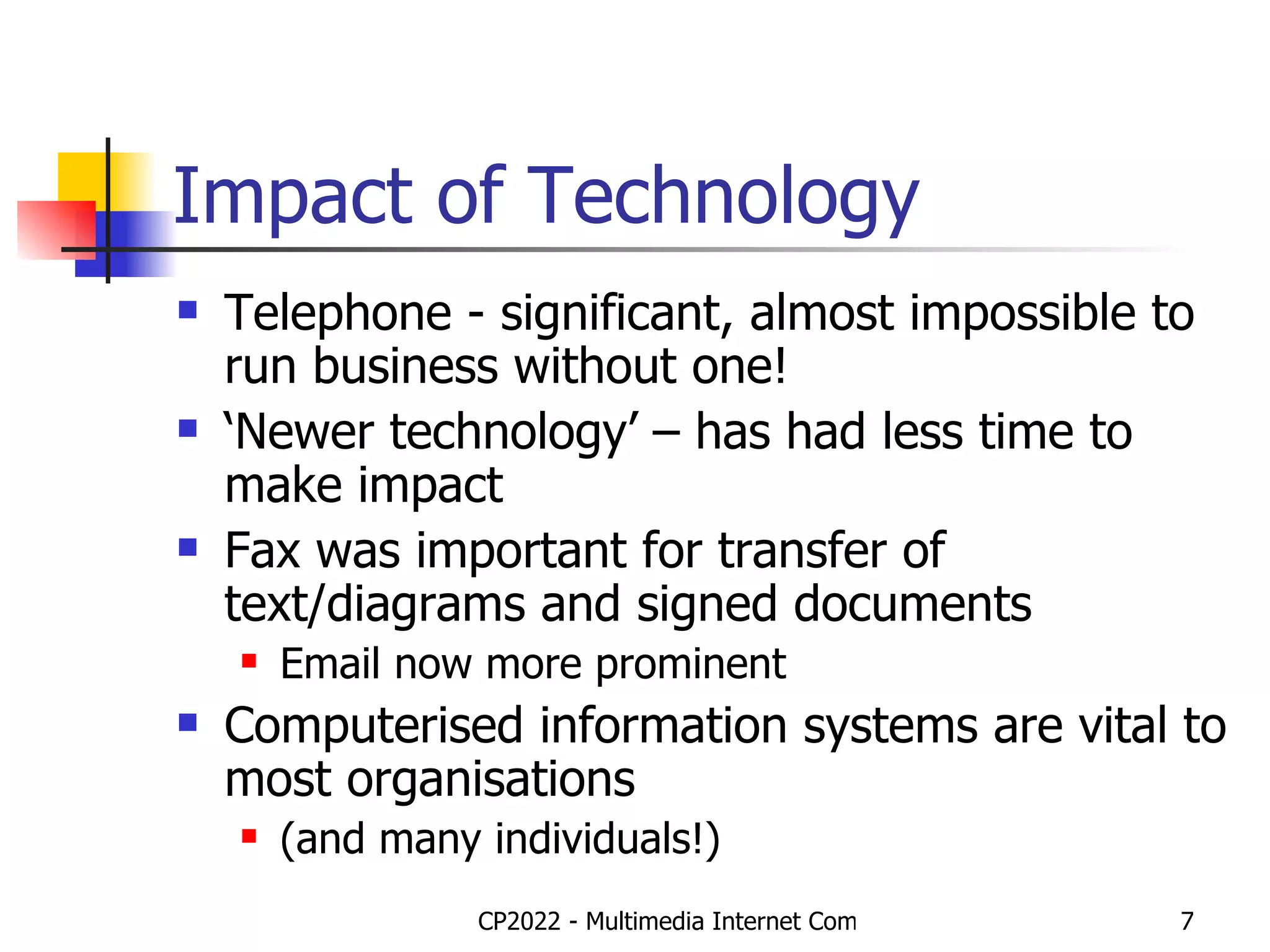 Impact of Technology Telephone - significant, almost impossible to run business without one! ‘ Newer technology’ – has had less time to make impact Fax was important for transfer of text/diagrams and signed documents Email now more prominent Computerised information systems are vital to most organisations  (and many individuals!) 
