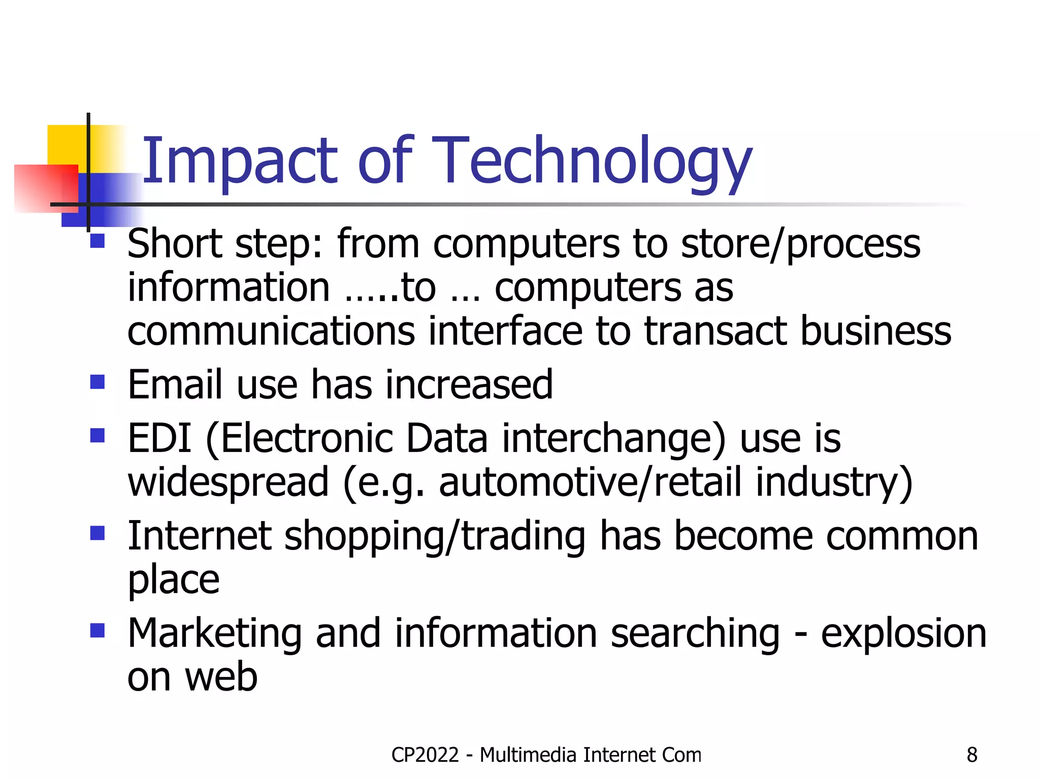 Impact of Technology Short step: from computers to store/process information …..to … computers as communications interface to transact business Email use has increased  EDI (Electronic Data interchange) use is widespread (e.g. automotive/retail industry)  Internet shopping/trading has become common place Marketing and information searching - explosion on web 