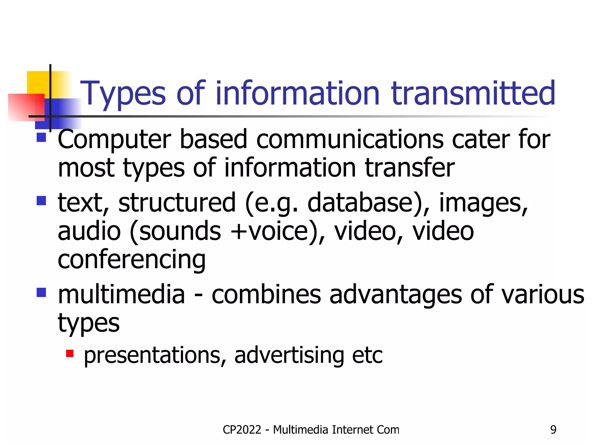 Types of information transmitted Computer based communications cater for most types of information transfer text, structured (e.g. database), images, audio (sounds +voice), video, video conferencing multimedia - combines advantages of various types presentations, advertising etc 