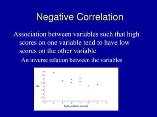 Negative Correlation
Association between variables such that high
scores on one variable tend to have low
scores on the other variable
An inverse relation between the variables
 