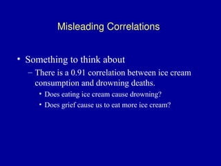 Misleading Correlations
• Something to think about
– There is a 0.91 correlation between ice cream
consumption and drowning deaths.
• Does eating ice cream cause drowning?
• Does grief cause us to eat more ice cream?
 