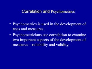 Correlation and Psychometrics
• Psychometrics is used in the development of
tests and measures.
• Psychometricians use correlation to examine
two important aspects of the development of
measures—reliability and validity.
 