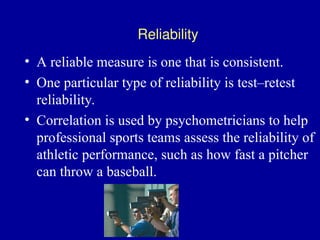 • A reliable measure is one that is consistent.
• One particular type of reliability is test–retest
reliability.
• Correlation is used by psychometricians to help
professional sports teams assess the reliability of
athletic performance, such as how fast a pitcher
can throw a baseball.
Reliability
 