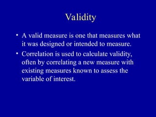 Validity
• A valid measure is one that measures what
it was designed or intended to measure.
• Correlation is used to calculate validity,
often by correlating a new measure with
existing measures known to assess the
variable of interest.
 