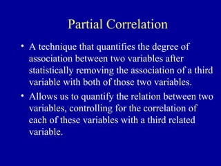 Partial Correlation
• A technique that quantifies the degree of
association between two variables after
statistically removing the association of a third
variable with both of those two variables.
• Allows us to quantify the relation between two
variables, controlling for the correlation of
each of these variables with a third related
variable.
 