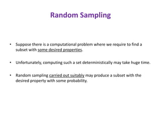 Random Sampling
• Suppose there is a computational problem where we require to find a
subset with some desired properties.
• Unfortunately, computing such a set deterministically may take huge time.
• Random sampling carried out suitably may produce a subset with the
desired property with some probability.
 