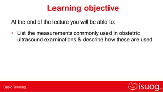 Basic Training
Learning objective
At the end of the lecture you will be able to:
• List the measurements commonly used in obstetric
ultrasound examinations & describe how these are used
 