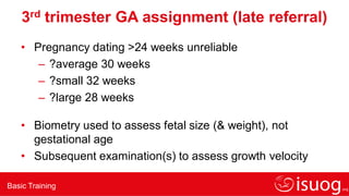 Basic Training
3rd trimester GA assignment (late referral)
• Pregnancy dating >24 weeks unreliable
– ?average 30 weeks
– ?small 32 weeks
– ?large 28 weeks
• Biometry used to assess fetal size (& weight), not
gestational age
• Subsequent examination(s) to assess growth velocity
 