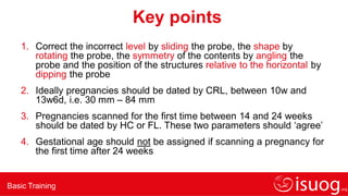 Basic Training
Key points
1. Correct the incorrect level by sliding the probe, the shape by
rotating the probe, the symmetry of the contents by angling the
probe and the position of the structures relative to the horizontal by
dipping the probe
2. Ideally pregnancies should be dated by CRL, between 10w and
13w6d, i.e. 30 mm – 84 mm
3. Pregnancies scanned for the first time between 14 and 24 weeks
should be dated by HC or FL. These two parameters should ‘agree’
4. Gestational age should not be assigned if scanning a pregnancy for
the first time after 24 weeks
 