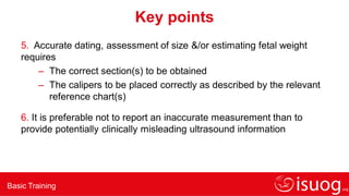 Basic Training
Key points
5. Accurate dating, assessment of size &/or estimating fetal weight
requires
– The correct section(s) to be obtained
– The calipers to be placed correctly as described by the relevant
reference chart(s)
6. It is preferable not to report an inaccurate measurement than to
provide potentially clinically misleading ultrasound information
 
