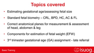 Basic Training
Topics covered
• Estimating gestational age/assessing fetal size
• Standard fetal biometry – CRL, BPD, HC, AC & FL
• Correct anatomical planes for measurement & assessment
of head, abdomen & leg
• Components for estimation of fetal weight (EFW)
• 3rd trimester gestational age (GA) assignment - late referral
 