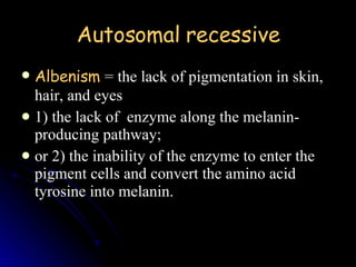 Autosomal recessive Albenism   = the lack of pigmentation in skin, hair, and eyes 1) the lack of  enzyme along the melanin-producing pathway;  or 2) the inability of the enzyme to enter the pigment cells and convert the amino acid tyrosine into melanin.   