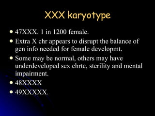 XXX karyotype 47XXX. 1 in 1200 female. Extra X chr appears to disrupt the balance of gen info needed for female developmt. Some may be normal, others may have underdeveloped sex chrtc, sterility and mental impairment. 48XXXX 49XXXXX. 