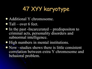 47 XYY karyotype Additional Y chromosome. Tall – over 6 feet. In the past -Incarcerated – predispositon to criminal acts, personality disorders and subnormal intelligence. High numbers in mental institutions. Now –studies shows there is little consistent correlation between extra Y chromosome and behaioral problem. 