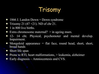 Trisomy 1866 J. Landon Down = Down syndrome Trisomy 21 (47 +21). ND of chr 21. 1 in 800 live births. Extra chromosome maternal?  > in ageing mum. 12- 14 cht. Physical, psychomoter and mental develop. Impairment. Mongoloid appearance = flat face, round head, short, short, broad hands Short life span Prone to RTI, heart malformations, > leukemia, alzheimer Early diagnosis – Amniocentesis and CVS. 