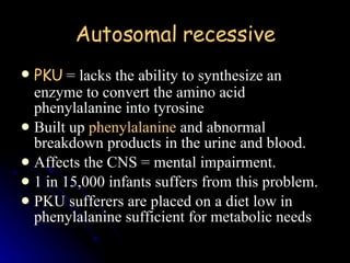 Autosomal recessive PKU  = lacks the ability to synthesize an enzyme to convert the amino acid phenylalanine into tyrosine Built up  phenylalanine  and abnormal breakdown products in the urine and blood.  Affects the CNS = mental impairment.  1 in 15,000 infants suffers from this problem.  PKU sufferers are placed on a diet low in phenylalanine sufficient for metabolic needs 