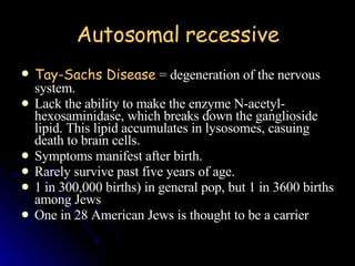 Autosomal recessive Tay-Sachs Disease  = degeneration of the nervous system. Lack the ability to make the enzyme N-acetyl-hexosaminidase, which breaks down the ganglioside lipid. This lipid accumulates in lysosomes, casuing death to brain cells.  Symptoms manifest after birth.  Rarely survive past five years of age.  1 in 300,000 births) in general pop, but 1 in 3600 births among Jews One in 28 American Jews is thought to be a carrier 