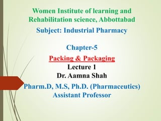 Women Institute of learning and
Rehabilitation science, Abbottabad
Subject: Industrial Pharmacy
Chapter-5
Packing & Packaging
Lecture 1
Dr. Aamna Shah
Pharm.D, M.S, Ph.D. (Pharmaceutics)
Assistant Professor
 
