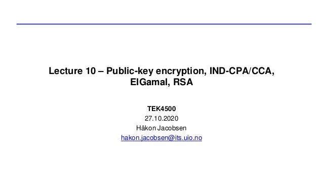 Lecture 10 – Public-key encryption, IND-CPA/CCA,
ElGamal, RSA
TEK4500
27.10.2020
Håkon Jacobsen
hakon.jacobsen@its.uio.no
 