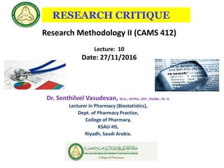 RESEARCH CRITIQUE
Dr. Senthilvel Vasudevan, M.Sc., M.Phil., DST., PGDBS., Ph. D,
Lecturer in Pharmacy (Biostatistics),
Dept. of Pharmacy Practice,
College of Pharmacy,
KSAU-HS,
Riyadh, Saudi Arabia.
Research Methodology II (CAMS 412)
Lecture: 10
Date: 27/11/2016
 